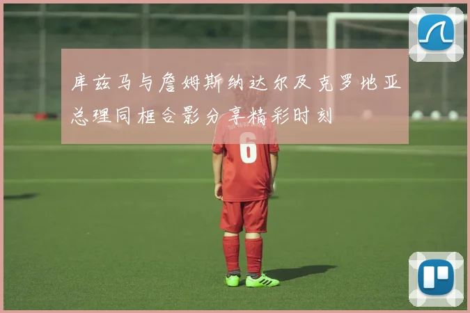 库兹马与詹姆斯纳达尔及克罗地亚总理同框合影分享精彩时刻