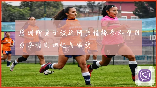 詹姆斯妻子谈迈阿密情缘参加节目分享特别回忆与感受