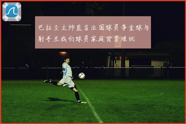 巴拉圭主帅直言法国球员争金球与射手王我们球员家庭背景堪忧