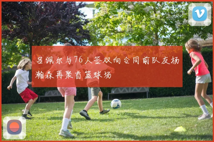 吕佩尔与76人签双向合同前队友杨瀚森再聚首篮球场