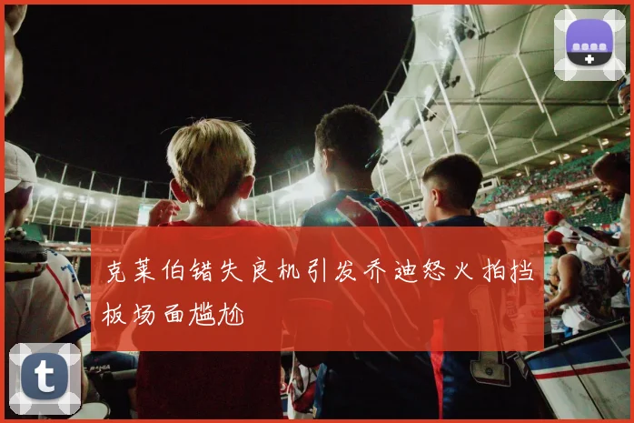 克莱伯错失良机引发乔迪怒火拍挡板场面尴尬