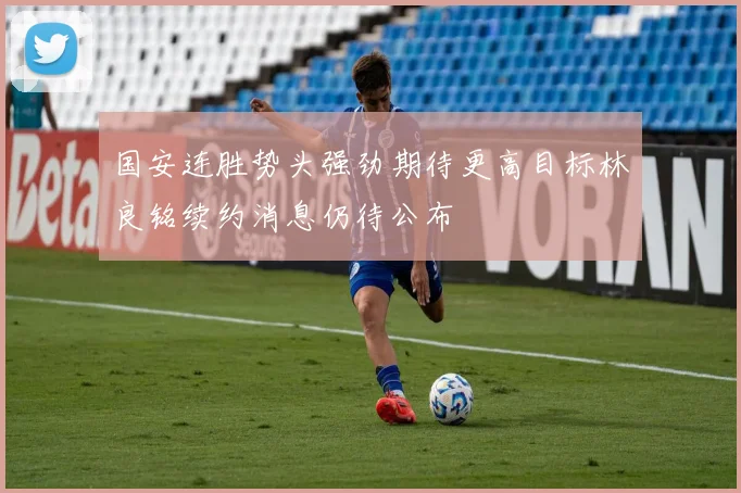 国安连胜势头强劲期待更高目标林良铭续约消息仍待公布