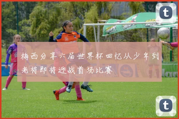 梅西分享六届世界杯回忆从少年到老将即将迎战首场比赛
