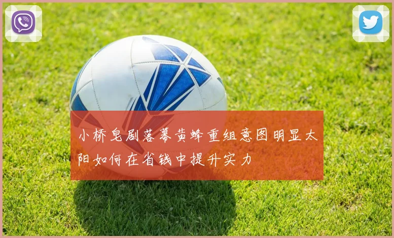 小桥皂剧落幕黄蜂重组意图明显太阳如何在省钱中提升实力