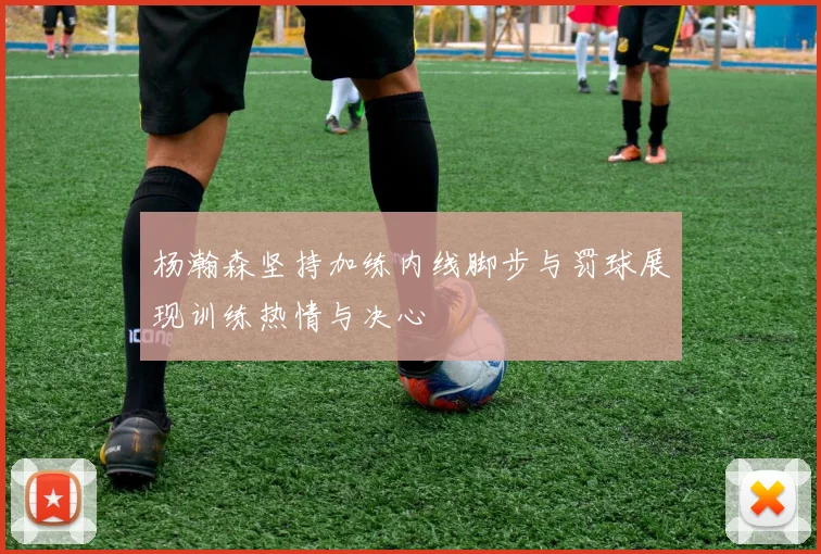 杨瀚森坚持加练内线脚步与罚球展现训练热情与决心