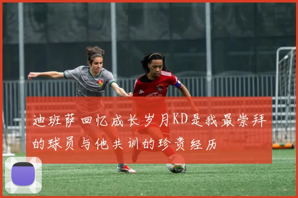 迪班萨回忆成长岁月KD是我最崇拜的球员与他共训的珍贵经历