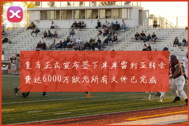 皇马正式宣布签下库库雷利亚转会费达6000万欧元所有文件已完成