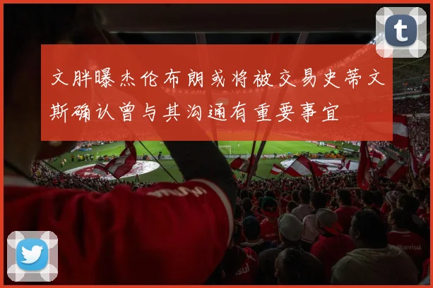 文胖曝杰伦布朗或将被交易史蒂文斯确认曾与其沟通有重要事宜