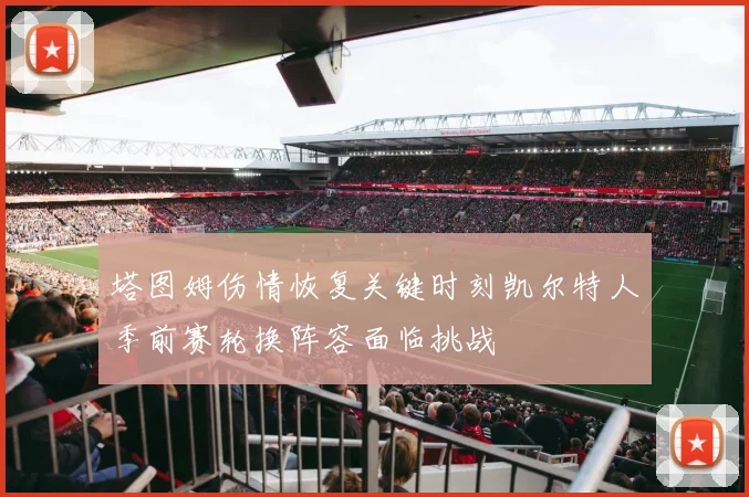 塔图姆伤情恢复关键时刻凯尔特人季前赛轮换阵容面临挑战