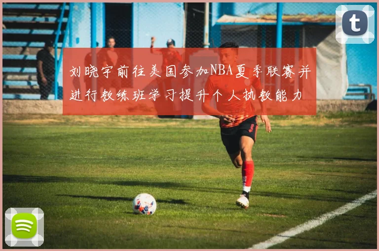 刘晓宇前往美国参加NBA夏季联赛并进行教练班学习提升个人执教能力