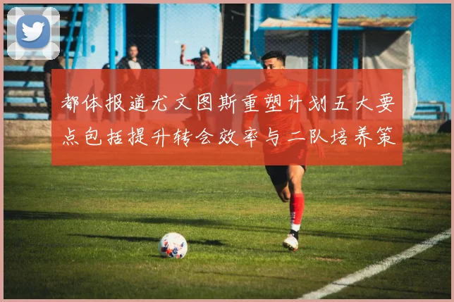 都体报道尤文图斯重塑计划五大要点包括提升转会效率与二队培养策略