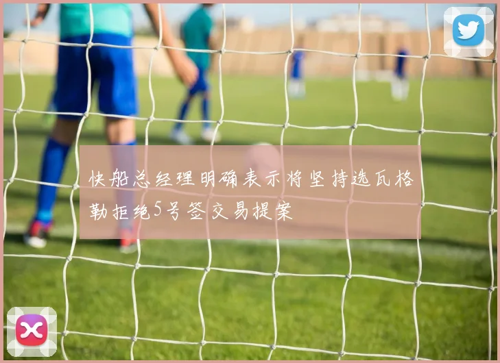 快船总经理明确表示将坚持选瓦格勒拒绝5号签交易提案