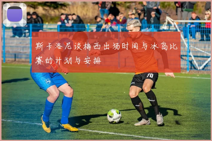 斯卡洛尼谈梅西出场时间与冰岛比赛的计划与安排